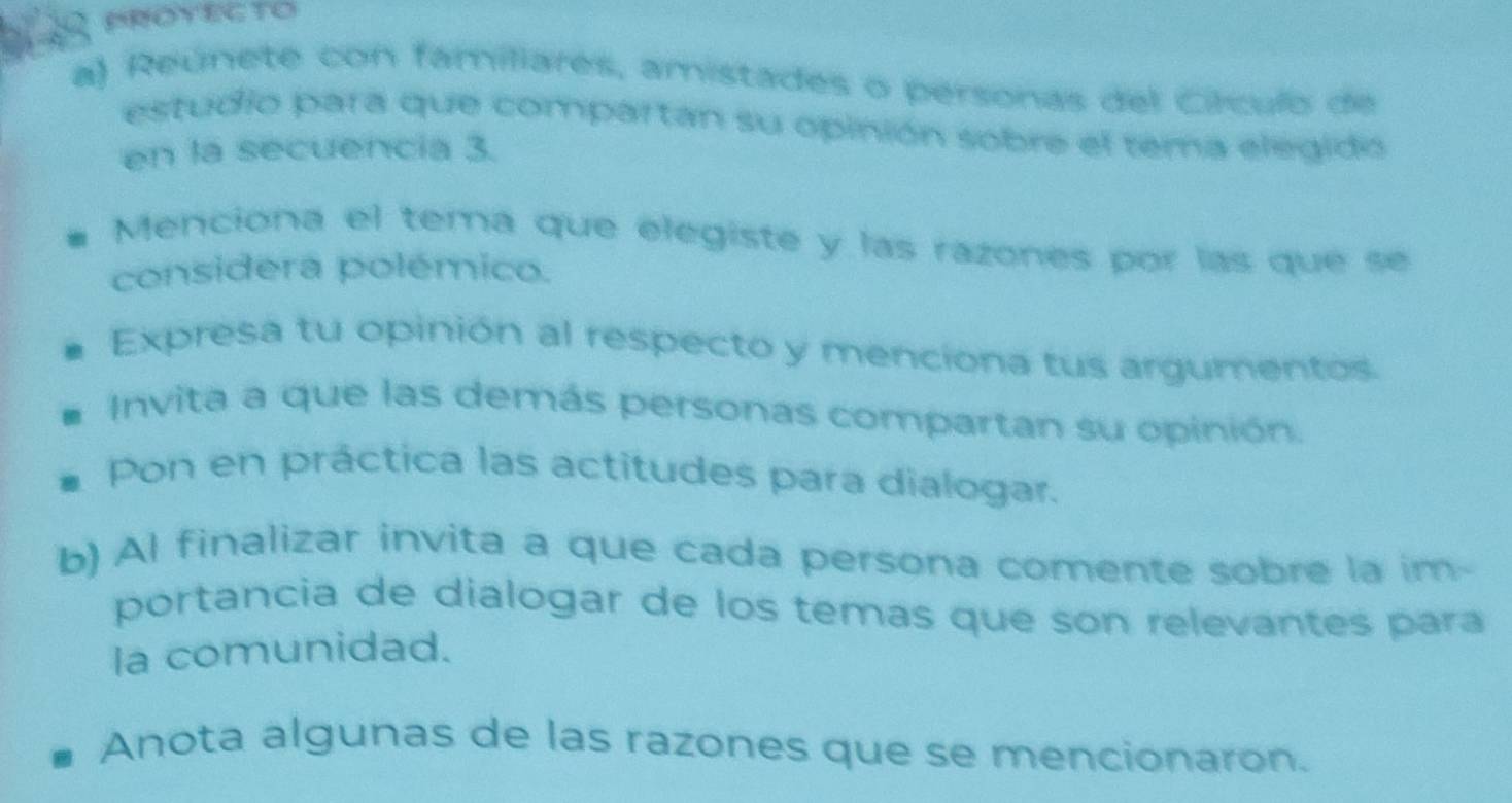 Reúnete con familiares, amistades o personas del Círculo de 
estudio para que compartan su opinión sobre el tema elegido 
en la secuencia 3. 
Menciona el tema que elegiste y las razones por las que se 
considera polémico. 
Expresa tu opinión al respecto y menciona tus argumentos. 
Invita a que las demás personas compartan su opinión. 
Pon en práctica las actitudes para dialogar. 
b) Al finalizar invita a que cada persona comente sobre la im- 
portancia de dialogar de los temas que son relevantes para 
la comunidad. 
Anota algunas de las razones que se mencionaron.