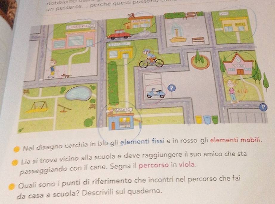 un passante.... perché questi possone 
Nel disegno cerchia in blu gli elementi fissi e in rosso gli elementi mobili. 
Lia si trova vicino alla scuola e deve raggiungere il suo amico che sta 
passeggiando con il cane. Segna il percorso in viola. 
Quali sono i punti di riferimento che incontri nel percorso che fai 
da casa a scuola? Descrivili sul quaderno.