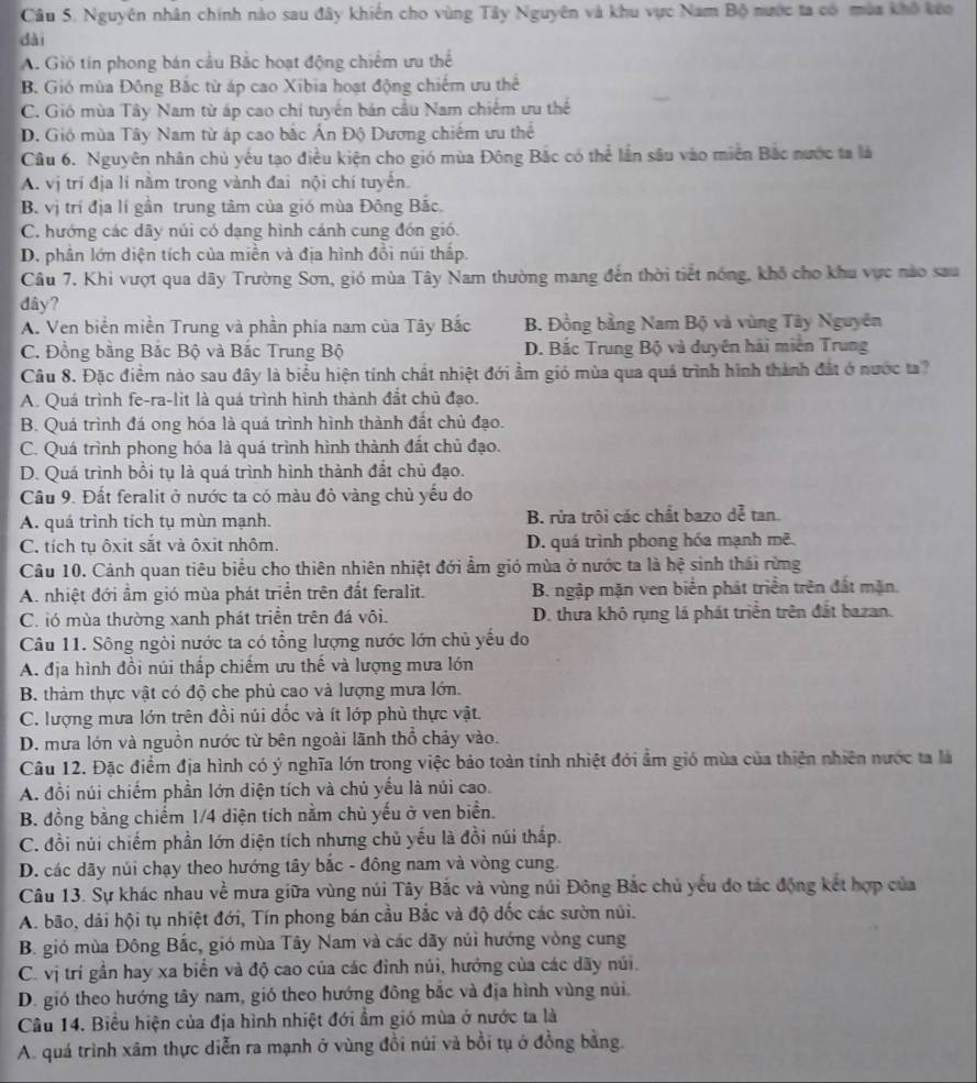 Nguyên nhân chính nào sau đây khiến cho vùng Tây Nguyên và khu vực Nam Bộ nước ta có mùa khổ kóo
dài
A. Gió tin phong bán cầu Bắc hoạt động chiếm ưu thể
B. Gió mùa Đông Bắc từ áp cao Xibia hoạt động chiếm ưu thể
C. Gió mùa Tây Nam từ áp cao chí tuyển bán cầu Nam chiếm ưu thể
D. Gió mùa Tây Nam từ áp cao bắc Ấn Độ Dương chiếm ưu thể
Câu 6. Nguyên nhân chủ yếu tạo điều kiện cho gió mùa Đông Bắc có thể lần sâu vào miền Bắc nước ta là
A. vị trí địa lí nằm trong vành đai nội chí tuyến.
B. vị trí địa lí gần trung tâm của gió mùa Đông Bắc.
C. hướng các dãy núi có dạng hình cánh cung đón gió.
D. phân lớn diện tích của miền và địa hình đồi núi thấp.
Câu 7. Khi vượt qua dãy Trường Sơn, gió mùa Tây Nam thường mang đến thời tiết nóng, khô cho khu vực nào sau
dây?
A. Ven biển miền Trung và phần phía nam của Tây Bắc B. Đồng bằng Nam Bộ và vùng Tây Nguyên
C. Đồng bằng Bắc Bộ và Bắc Trung Bộ D. Bắc Trung Bộ và duyên hải miền Trung
Câu 8. Đặc điểm nào sau đây là biểu hiện tính chất nhiệt đới ẩm gió mùa qua quá trình hình thành đất ở nước ta?
A. Quá trình fe-ra-lit là quá trình hình thành đắt chủ đạo.
B. Quá trình đá ong hóa là quá trình hình thành đất chủ đạo.
C. Quá trình phong hóa là quá trình hình thành đất chủ đạo.
D. Quá trình bồi tụ là quá trình hình thành đất chủ đạo.
Câu 9. Đất feralit ở nước ta có màu đỏ vàng chủ yếu do
A. quá trình tích tụ mùn mạnh. B. rừa trôi các chất bazo dễ tan.
C. tích tụ ôxit sắt và ôxit nhôm. D. quá trình phong hóa mạnh moverline e
Câu 10. Cảnh quan tiêu biểu cho thiên nhiên nhiệt đới ẩm gió mùa ở nước ta là hệ sinh thái rừng
A. nhiệt đới ẩm gió mùa phát triển trên đất feralit. B. ngập mặn ven biển phát triển trên đất mặn.
C. ió mùa thường xanh phát triển trên đá vôi. D. thưa khô rụng lá phát triển trên đất bazan.
Câu 11. Sông ngòi nước ta có tổng lượng nước lớn chủ yếu do
A. địa hình đồi núi thấp chiếm ưu thế và lượng mưa lớn
B. thàm thực vật có độ che phủ cao và lượng mưa lớn.
C. lượng mưa lớn trên đồi núi dốc và ít lớp phù thực vật.
D. mưa lớn và nguồn nước từ bên ngoài lãnh thổ chảy vào.
Câu 12. Đặc điểm địa hình có ý nghĩa lớn trong việc bảo toàn tính nhiệt đới ẩm gió mùa của thiên nhiên nước ta là
A. đồi núi chiếm phần lớn diện tích và chủ yếu là núi cao.
B. đồng bằng chiếm 1/4 diện tích nằm chủ yếu ở ven biển.
C. đồi núi chiếm phần lớn diện tích nhưng chủ yếu là đồi núi thấp.
D. các dãy núi chạy theo hướng tây bắc - đông nam và vòng cung.
Câu 13. Sự khác nhau về mưa giữa vùng núi Tây Bắc và vùng núi Đông Bắc chủ yếu do tác động kết hợp của
A. bão, dải hội tụ nhiệt đới, Tín phong bán cầu Bắc và độ đốc các sườn núi.
B. gió mùa Đông Bắc, gió mùa Tây Nam và các dãy núi hướng vòng cung
C. vị trí gần hay xa biển và độ cao của các đinh núi, hướng của các dãy núi.
D. gió theo hướng tây nam, gió theo hướng đông bắc và địa hình vùng núi.
Câu 14. Biểu hiện của địa hình nhiệt đới ẩm gió mùa ở nước ta là
A. quá trình xâm thực diễn ra mạnh ở vùng đồi núi và bồi tụ ở đồng bằng.