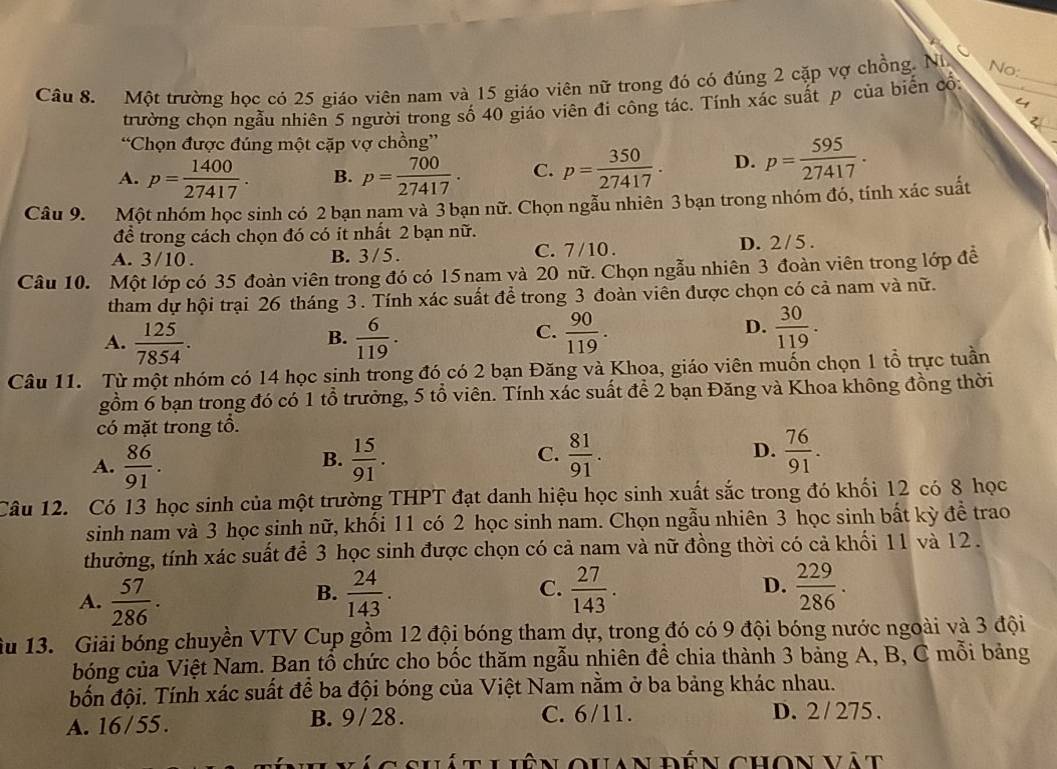 Một trường học có 25 giáo viên nam và 15 giáo viên nữ trong đó có đúng 2 cặp vợ chồng. Ni
No:
trường chọn ngẫu nhiên 5 người trong số 40 giáo viên đi công tác. Tính xác suất p của biến cổ:
“Chọn được đúng một cặp vợ chồng”
A. p= 1400/27417 . B. p= 700/27417 . C. p= 350/27417 . D. p= 595/27417 .
Câu 9. Một nhóm học sinh có 2 bạn nam và 3 bạn nữ. Chọn ngẫu nhiên 3 bạn trong nhóm đó, tính xác suất
để trong cách chọn đó có it nhất 2 bạn nữ.
A. 3/10 . B. 3/ 5 . C. 7/10 . D. 2/ 5 .
Câu 10. Một lớp có 35 đoàn viên trong đó có 15 nam và 20 nữ. Chọn ngẫu nhiên 3 đoàn viên trong lớp đề
tham dự hội trại 26 tháng 3. Tính xác suất để trong 3 đoàn viên được chọn có cả nam và nữ.
A.  125/7854 .  6/119 .  90/119 .  30/119 .
B.
C.
D.
Câu 11. Từ một nhóm có 14 học sinh trong đó có 2 bạn Đăng và Khoa, giáo viên muốn chọn 1 tổ trực tuần
gồm 6 bạn trong đó có 1 tổ trưởng, 5 tổ viên. Tính xác suất để 2 bạn Đăng và Khoa không đồng thời
có mặt trong tổ.
A.  86/91 .  15/91 . C.  81/91 . D.  76/91 .
B.
Câu 12. Có 13 học sinh của một trường THPT đạt danh hiệu học sinh xuất sắc trong đó khối 12 có 8 học
sinh nam và 3 học sinh nữ, khối 11 có 2 học sinh nam. Chọn ngẫu nhiên 3 học sinh bất kỳ để trao
thưởng, tính xác suất để 3 học sinh được chọn có cả nam và nữ đồng thời có cả khối 11 và 12.
D.
A.  57/286 .  24/143 . C.  27/143 .  229/286 .
B.
ầu 13. Giải bóng chuyền VTV Cup gồm 12 đội bóng tham dự, trong đó có 9 đội bóng nước ngoài và 3 đội
bóng của Việt Nam. Ban tổ chức cho bốc thăm ngẫu nhiên để chia thành 3 bảng A, B, C mỗi bảng
đốn đội. Tính xác suất để ba đội bóng của Việt Nam nằm ở ba bảng khác nhau.
A. 16 / 55 . B. 9 / 28 . C. 6/11. D. 2 / 275 .
shát Liên Quan đến chon vật