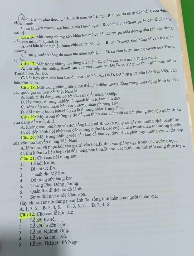 A. quá trình giao thương diễn ra từ sớm và liên tục. B. được du nhập đến bằng con đường
chiến tranh.
C. sư khuếch trương ảnh hưởng của Hin-đu giáo. D. do nhà vua Chăm-pa áp đặt để dễ dàng
cai trj.
Câu 16. Một trong những khó khăn lớn mà cư dân Chăm-pa phải đương đầu khi xây dựng
nền văn minh của mình là
A. khí hậu khắc nghiệt, hứng chịu nhiều bão tổ. B. dài Trường Sơn hùng vĩ cản trở giao
C. lượng nước không đủ canh tác nông nghiệp. D. sự xâm lược thường xuyên của Trung
thương
Quốc.
Câu 17. Một trong những nội dung thể hiện đặc điểm của văn minh Chăm-pa là
A. chỉ tiếp thu những thành tựu của văn minh Án Độ.B. có sự giao thoa giữa văn minh
Trung Hoa, Ấn Độ.
C. kết hợp giữa văn hóa bản địa với văn hóa Ấn Độ.D. kết hợp giữa văn hóa Đại Việt, văn
hóa Phù Nam.
Câu 18. Một trong những nội dung thể hiện điểm tương đồng trong hoạt động kinh tế của
các quốc gia cổ trên đất Việt Nam là
A. kinh tế đa dạng trên cơ sở của sản xuất nông nghiệp.
B lấy công- thương nghiệp là ngành kinh tế làm chủ đạo.
C. sớm tiếp xúc buôn bán với thương nhân phương Tây.
D. đối tượng buôn bán chủ yếu là thương nhân Trung Hoa.
Câu 19: Một trong những lý do để giải thích cho việc một số nét phong tục, tập quán từ xa
xưa đang dần mất đi là
A. không còn phù hợp với đời sống hiện tại.B. do có nguy cơ gây ra những dịch bệnh lớn.
C. để tiến hành hội nhập với các cường quốc.D. các cuộc chiến tranh diễn ra thường xuyên.
Câu 20: Một trong những việc cần làm để bảo vệ, duy trì và phát huy những giá trị tốt đẹp
của văn hóa truyền thống Việt Nam
A. làm mới và phục hồi các giá trị văn hóa.B. đưa vào giảng dạy trong các trường học.
C. tìm kiếm tư liệu hiện vật để phong phú hơn.D. mời các nước trên thể giới cùng thực hiện.
Câu 21: Cho các nội dung sau:
1. Lễ hội Ka-tê.
2. Di chỉ Óc Eo.
3. Thánh địa Mỹ Sơn.
4. Đồ trang sức bằng bạc.
5.  Tượng Phật Đồng Dương.
6. Quần thể di tích cố đô Huế.
7. Sự ra đời nhà nước Chăm-pa.
Hãy chỉ ra các nội dung phản ánh đời sống tinh thần của người Chăm-pa:
A. 1, 3, 5. B. 2, 4, 5. C. 3, 5, 7. D. 2, 4, 6
Câu 22: Cho các lễ hội sau:
1. Lễ hội Ka-tê.
2. Lễ kết ấn đền Trần.
3. Lễ hội Nghinh Ông.
4. Lễ vía bà chúa Xứ.
5. Lễ hội Tháp Bà Pô Nagar