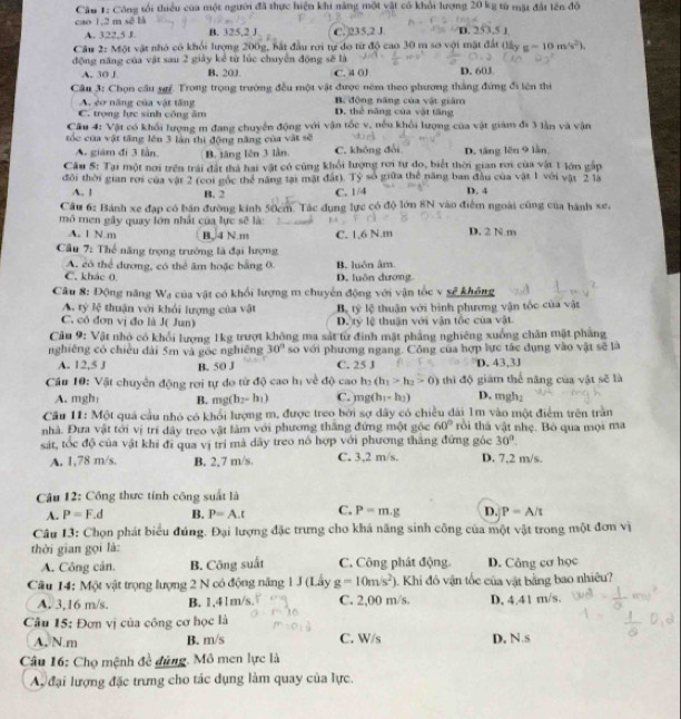 Cầu 1: Công tối thiểu của một người đã thực hiện khi nàng một vật có khỏi lượng 20 kg từ mặt đất tên độ
cao 1,2 m sẽ là B. 325,2 J C.)235,2 J D. 253,5 J
A. 322,5 J.
Câu 2: Một vật nhỏ có khổi lượng 200g, bắt đầu rơi tự do từ độ cao 30 m sơ với mặt đất (lấy g=10m/s^2).
động năng của vật sau 2 giảy kể từ lúc chuyển động sẽ là D. 603
A. 30 J B. 20J. C. 4 0J
Cầu 3: Chọn cầu sgý. Trong trọng trường đều một vật được ném theo phương thắng đứng đi lên thì
A. cơ năng của vật tăng B. động năng của vật giám
C. trọng lực sinh công âm D. thể năng của vật tăng
Cầu 4: Vật có khổi lượng m đang chuyển động với vận tốc v, nếu khối lượng của vật giám đi 3 lần và vận
tóc của vật tăng lên 3 làn thì động năng của vật sẽ C. không đổi D. tăng lên 9 lần,
A. giám đi 3 lần. B. tăng lên 3 lần
Câu 5: Tại một nơi trên trái đất thả hại vật có cùng khổi lượng rơi tư do, biết thời gian rơi của vật 1 lớn gắp
đôi thời gian rợi của vật 2 (coi gốc thể năng tại mật đất). Tỷ số giữa thể năng ban đầu của vật 1 với vật 2 là
A. ! B. 2 C. 1/4 D. 4
Câu 6: Bánh xe đạp có bán đường kinh 50cm. Tác dụng lực có độ lớn 8N vào điểm ngoài cũng của hành xe,
mô men gây quay lớn nhất của lực sẽ là:
A. 1 N m B,/4 N.m
Cầu 7: Thể năng trọng trưởng là đại lượng C. 1,6 N.m D. 2 N m
A. có thể dương, có thể âm hoặc bằng 0.
C. khác 0. D. luôn dương. B. luôn âm.
Câu 8: Động năng Wạ của vật có khổi lượng m chuyển động với vận tốc v sẽ không
A. tý lệ thuận với khổi lượng của vật B. 1y lệ thuận với bình phương vận tốc của vật
C. có đơn vị đo là J( Jun) D. tỷ lệ thuận với vận tốc của vật
Câu 9: Vật nhỏ có khổi lượng 1kg trượt không ma sắt từ đinh mặt phẳng nghiêng xuống chân mật phầng
nghiêng có chiều dài 5m và gốc nghiêng 30° so với phương ngang. Công của hợp lực tác dụng vào vật sẽ là
A. 1 ,5) B. 50 J C. 25 J D. 43,3J
Cầu 10: Vật chuyên động rơi tự do từ độ cao hị về độ cao h_2(h_1>h_2>0) thì độ giám thể năng của vật sẽ là
A. mgh B. mg(h_2-h_1) C. mg(h_1-h_1) D. mgh;
Cầu 11: Một quả cầu nhỏ có khổi lượng m, được treo bởi sợ dây có chiều đài 1m vào một điểm trên trần
nhà. Đưa vật tới vị trí dây treo vật làm với phương thắng đứng một gốc 60° trồi thà vật nhẹ. Bỏ qua mọi ma
30°.
sát, tốc độ của vật khi đi qua vị trí mà dãy treo nó hợp với phương thăng đứng góc D. 7,2 m/s.
A. 1,78 m/s. B. 2,7 m/s. C. 3,2 m/s.
Câu 12: Công thực tính công suất là
A. P=F.d B. P=A.t C. P=m.g D. P=A/t
Câu 13: Chọn phát biểu đúng. Đại lượng đặc trưng cho khả năng sinh công của một vật trong một đơn vị
thời gian gọi là:
A. Công cân. B. Công suất C. Công phát động. D. Công cơ học
Câu 14: Một vật trọng lượng 2 N có động năng 1 J (Lấy g=10m/s^2) 1. Khi đó vận tốc của vật bằng bao nhiêu?
A. 3,16 m/s. B. 1,41m/s. C. 2,00 m/s. D. 4.41 m/s.
Câu 15: Đơn vị của công cơ học là
A. N m B. m/s C. W/s D. N s
Câu 16: Chọ mệnh đề đùng. Mô men lực là
A. đại lượng đặc trưng cho tác dụng làm quay của lực.