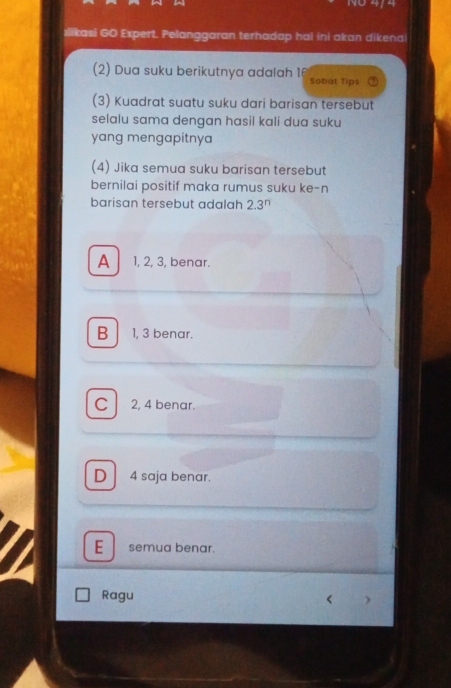 No 4/4
ılikasi GO Expert. Pelanggaran terhadap hal ini akan dikenai
(2) Dua suku berikutnya adalah 16 Sobat Tips
(3) Kuadrat suatu suku dari barisan tersebut
selalu sama dengan hasil kali dua suku
yang mengapitnya
(4) Jika semua suku barisan tersebut
bernilai positif maka rumus suku ke-n
barisan tersebut adalah 2.3^n
A 1, 2, 3, benar.
B 1, 3 benar.
C 2, 4 benar.
D 4 saja benar.
E semua benar.
Ragu < )