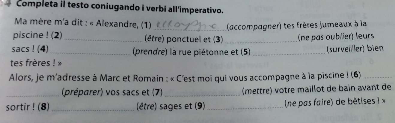 Completa il testo coniugando i verbi all’imperativo. 
* Ma mère m'a dit : « Alexandre, (1)_ 
(accompagner) tes frères jumeaux à la 
piscine ! (2)_ (être) ponctuel et (3)_ (ne pas oublier) leurs 
sacs ! (4) _ (prendre) la rue piétonne et (5) _(surveiller) bien 
tes frères ! » 
Alors, je m’adresse à Marc et Romain : « C'est moi qui vous accompagne à la piscine ! (6)_ 
_(préparer) vos sacs et (7)_ 
(mettre) votre maillot de bain avant de 
sortir ! (8) _(être) sages et (9)_ 
(ne pas faire) de bêtises ! »