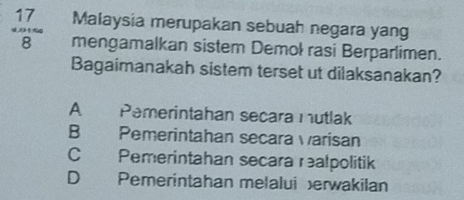 Malaysia merupakan sebuah negara yang
 17/8  mengamalkan sistem Demol rasi Berparlimen.
Bagaimanakah sistem terset ut dilaksanakan?
A . Pemerintahan secara mutlak
B Pemerintahan secara varisan
C Pemerintahan secara realpolitik
D Pemerintahan melalui erwakilan