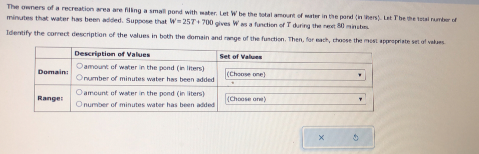 The owners of a recreation area are filling a small pond with water. Let W be the total amount of water in the pond (in liters). Let T be the total number of
minutes that water has been added. Suppose that W=25T+700 gives W as a function of T during the next 80 minutes. 
Identify the correct description of the values in both the domain and range of the function. Then, for each, choose the most appropriate set of values. 
× 5