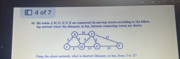 199% 6 
a 4 of 7 
10. Six towns J, M, O, X, Y, Z are connected via one-way streets according to the follow- 
ing network where the distances, in km, between connecting towns are shown. 
Using the above network, what is shortest distance, in km, from J to Z?