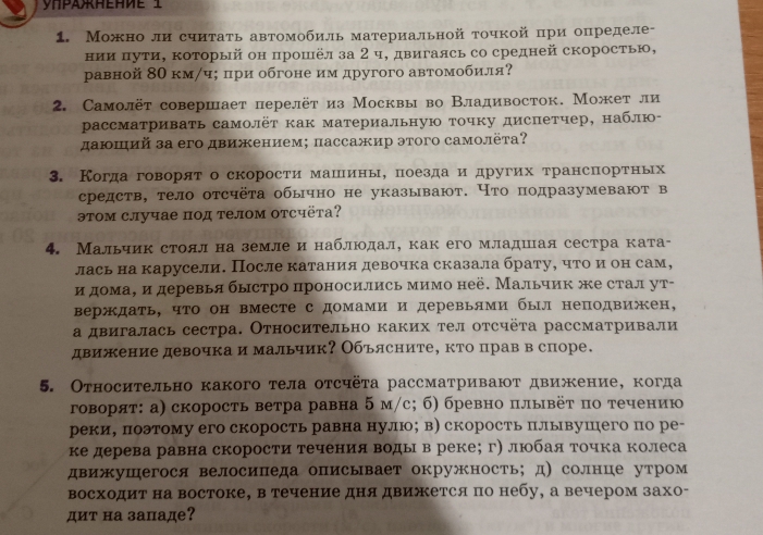 Можно ли сиитать автомобиль материальной точкой при определе-
нии πути, который он прошёл за 2 ч, двигаясь со средней скоростью,
равной 80 км/ч; πри обгоне им другого автомобиля?
2. Самолёт совершает перелёт из Москвы во Владивосток. Может ли
рассматривать самолёт как материальную точку диспетчер, наблю-
даюший за его движением; πассажир этого самолёτа?
3. Когдаговорято скорости машιίины, поезда и других τранспортньх
средств, тело отсчёта обычно не указывают. Что подразумевают в
этом случае под телом отсчёта?
4. Мальчик стоял на земле и наблюοдал, как его младшая сестра ката-
лась на карусели. После катания девочка сказала брату, чтоαиеон сам,
идомаΒ и деревья быстро проносились мимо неё. Мальчик же стал ут-
верждать, что он вместе с домами и деревьями был неподвижен,
а двигалась сестра. Относительно каких тел отсчёта рассматривали
движение девочка и мальчик? Объясните, кто прав в споре.
5. Относительно какого тела отсчёта рассматривают движение, когда
говорят: а) скорость ветра равна 5 м/с; б) бревно πлывёт по течению
реки, поэтому его скорость равна нулю;в) скорость плывушего по ре-
ке дерева равна скорости течения воды в реке； г) люобая τочка колеса
движушегося велосипеда описывает окружность; д)солнце утром
восходит на востоке, в течение дня движется по небу, а вечером захо-
дит на западе?