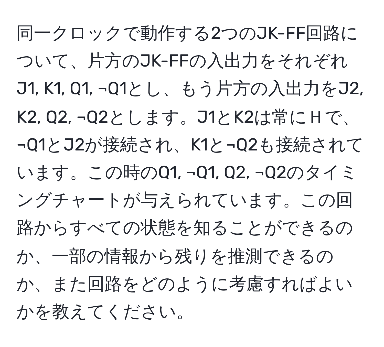 同一クロックで動作する2つのJK-FF回路について、片方のJK-FFの入出力をそれぞれJ1, K1, Q1, ¬Q1とし、もう片方の入出力をJ2, K2, Q2, ¬Q2とします。J1とK2は常にＨで、¬Q1とJ2が接続され、K1と¬Q2も接続されています。この時のQ1, ¬Q1, Q2, ¬Q2のタイミングチャートが与えられています。この回路からすべての状態を知ることができるのか、一部の情報から残りを推測できるのか、また回路をどのように考慮すればよいかを教えてください。