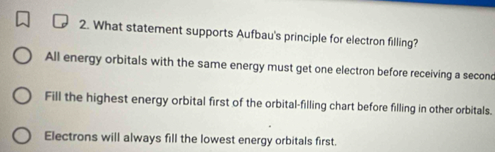 What statement supports Aufbau's principle for electron filling?
All energy orbitals with the same energy must get one electron before receiving a seconc
Fill the highest energy orbital first of the orbital-filling chart before filling in other orbitals.
Electrons will always fill the lowest energy orbitals first.