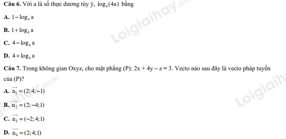 Với a là số thực dương tùy ý, log _4(4a) bằng
A. 1-log _4a
B. 1+log _4a
C. 4-log _4a
D. 4+log _4a
Câu 7. Trong không gian Oxyz, cho mặt phăng (P): 2x+4y-z=3. Vecto nào sau đây là vecto pháp tuyến
cia(P)
A. vector n_1=(2;4;-1)
B. vector n_2=(2;-4;1)
C. vector n_3=(-2;4;1)
D. vector n_4=(2;4;1)