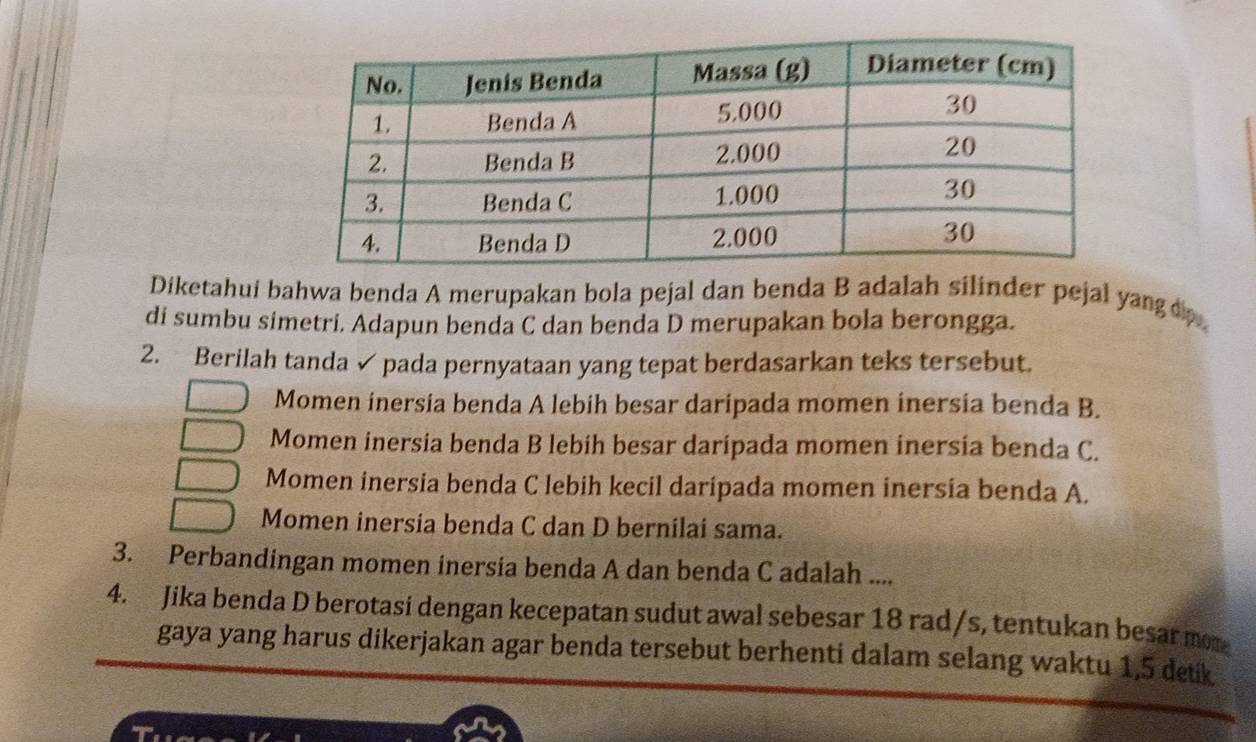 Diketahui bahwa benda A merupakan bola pejal dan benda B adalah silinder pejal yangdo 
di sumbu simetri. Adapun benda C dan benda D merupakan bola berongga.
2. Berilah tanda✓ pada pernyataan yang tepat berdasarkan teks tersebut.
Momen inersia benda A lebih besar daripada momen inersia benda B.
Momen inersia benda B lebih besar daripada momen inersía benda C.
Momen inersia benda C lebih kecil daripada momen inersia benda A.
Momen inersia benda C dan D bernilai sama.
3. Perbandingan momen inersia benda A dan benda C adalah ....
4. Jika benda D berotasi dengan kecepatan sudut awal sebesar 18 rad/s, tentukan besar mor
gaya yang harus dikerjakan agar benda tersebut berhenti dalam selang waktu 1,5 detk