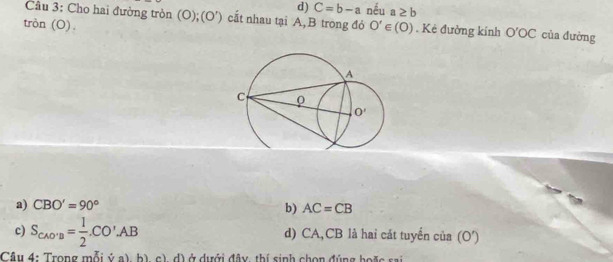 d) C=b-a nếu a≥ b
Câu 3: Cho hai đường tròn (O);(O') cắt nhau tại A,B trong đó
tròn (O). O'∈ (O). Kẻ đường kính O'OC của đường
a) CBO'=90° b) AC=CB
c) S_CAO'B= 1/2 .CO'AB d) CA,CB là hai cát tuyển của (O')
Câu 4: Trong mỗi ý a), b) c) d) ở dưới đây, thí sinh chọn đúng hoặc sai