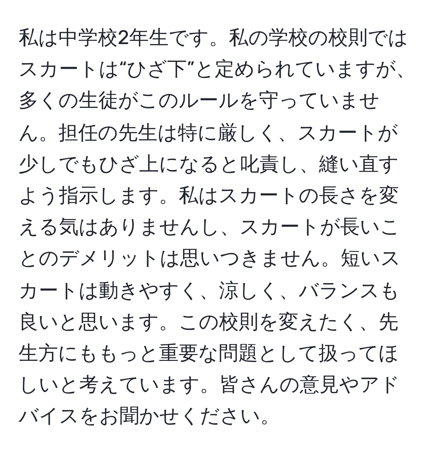 私は中学校2年生です。私の学校の校則ではスカートは“ひざ下”と定められていますが、多くの生徒がこのルールを守っていません。担任の先生は特に厳しく、スカートが少しでもひざ上になると叱責し、縫い直すよう指示します。私はスカートの長さを変える気はありませんし、スカートが長いことのデメリットは思いつきません。短いスカートは動きやすく、涼しく、バランスも良いと思います。この校則を変えたく、先生方にももっと重要な問題として扱ってほしいと考えています。皆さんの意見やアドバイスをお聞かせください。