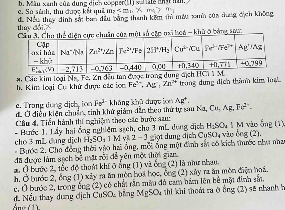 b. Màu xanh của dung dịch copper(II) sulfate nhật dân.
c. So sánh, thu được kết quả m_2
d. Nếu thay đinh sắt ban đầu bằng thanh kẽm thì màu xanh của dung dịch không
thay đổi.
cặp oxi hoá - khử ở bảng sau:
a. Các kim loại Na, Fe, Zn đều tan được t
b. Kim loại Cu khử được các ion Fe^(3+),Ag^+,Zn^(2+) trong dung dịch thành kim loại.
c. Trong dung dịch, ion Fe^(2+) không khử được ion Ag^+.
d. Ở điều kiện chuẩn, tính khử giảm dần theo thứ tự sau Na,Cu,A g Fe^(2+).
Câu 4. Tiến hành thí nghiệm theo các bước sau:
- Bước 1. Lấy hai ống nghiệm sạch, cho 3 mL dung dịch H_2SO_4 1 M vào ống (1)
cho 3 mL dung dịch H_2SO_41M và 2-3 giọt dung dịch CuSO_4 vào ong(2 2).
- Bước 2. Cho đồng thời vào hai ống, mỗi ống một đinh sắt có kích thước như nhat
đã được làm sạch bề mặt rồi để yên một thời gian.
a. Ở bước 2, tốc độ thoát khí ở ống (1) và ống (2) là như nhau.
b. Ở bước 2, ổng (1) xảy ra ăn mòn hoá học, ổng (2) xảy ra ăn mòn điện hoá.
c. Ở bước 2, trong ống (2) có chất rắn màu đỏ cam bám lên bề mặt đinh sắt.
d. Nếu thay dung dịch C uSO_4 bằng MgSO_4 thì khí thoát ra ở ống (2) sẽ nhanh h
ống (1).