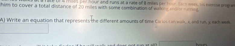 a rate of 4 miles per hour and runs at a rate of 8 miles per hour. Each week, his exercise program 
him to cover a total distance of 20 miles with some combination of walking and/or running. 
A) Write an equation that represents the different amounts of time Carlos can walk, x, and run, y, each week
hours