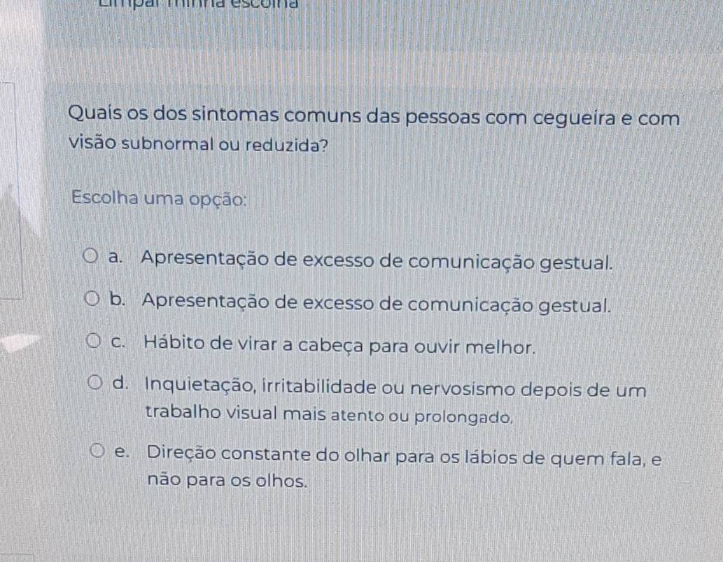 Empar mína escóina
Quaís os dos sintomas comuns das pessoas com cegueira e com
visão subnormal ou reduzida?
Escolha uma opção:
a. Apresentação de excesso de comunicação gestual.
b. Apresentação de excesso de comunicação gestual.
c. Hábito de virar a cabeça para ouvir melhor.
d. Inquietação, irritabilidade ou nervosismo depois de um
trabalho visual mais atento ou prolongado,
e. Direção constante do olhar para os lábios de quem fala, e
não para os olhos.