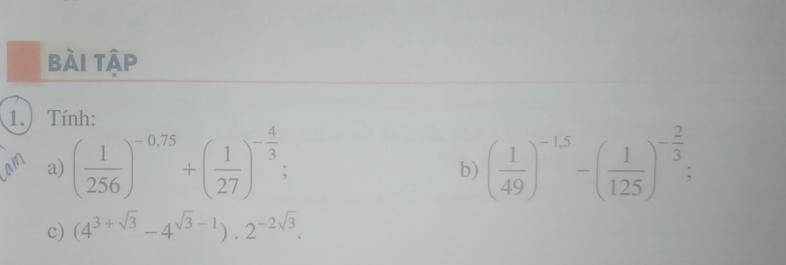 bài tập 
1.) Tính: 
a) ( 1/256 )^-0.75+beginpmatrix  1/27 end(pmatrix)^(-frac 4)3 : ( 1/49 )^-1.5-( 1/125 )^- 2/3 ; 
b) 
c) (4^(3+sqrt(3))-4^(sqrt(3)-1)).2^(-2sqrt(3)).