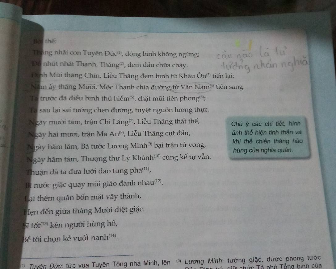 Bởi thể: 
Tăng nhải con Tuyên Đức'', động binh không ngừng; 
Đo nhút nhát Thạnh, Thăng², đem dầu chữa cháy. 
Dịnh Mùi tháng Chín, Liễu Thăng đem binh từ Khâu Ô On^((3)) tiến lại; 
Năm ấy tháng Mười, Mộc Thạnh chia đường từ Vậi Nam^((4)) tiên sang. 
Ta trước đã điều binh thủ hiểm®, chặt mũi tiên phong®; 
Ta sau lại sai tướng chẹn đường, tuyệt nguồn lương thực. 
Ngày mười tám, trận Chi Lăng, Liễu Thăng thất thế, Chú ý các chi tiết, hình 
Ngày hai mươi, trận Mã An^((8)) , Liễu Thăng cụt đầu, ảnh thể hiện tịnh thần và 
Ngày hăm lăm, Bá tước Lương Minh'' bại trận tử vong, khí thể chiến thắng hào 
hùng của nghĩa quân. 
Ngày hăm tám, Thượng thư Lý Khánh _7(10 cùng kế tự vẫn. 
Thuận đà ta đưa lưỡi dao tung phá(''', 
Bí nước giặc quay mũi giáo đánh nhau'²). 
Lại thêm quân bốn mặt vây thành, 
Hẹn đến giữa tháng Mười diệt giặc. 
Sĩ that Ot^((13)) kén người hùng hổ, 
Bê tôi chọn kẻ vuốt nanh^((14)). 
_ 
Tuyện Đức: tức vua Tuyên Tông nhà Minh, lên Lương Minh: tướng giặc, được phong tước 
giữ chức Tà phó Tổng binh của