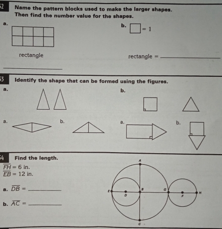 Name the pattern blocks used to make the larger shapes. 
Then find the number value for the shapes. 
a. 
b. □ =1
rectangle rectangle =_ 
_ 
3 ldentify the shape that can be formed using the figures. 
a. 
b. 
a. b. b. 
4 Find the length.
overline FH=6in.
overline EB=12in. 
a. overline DB= _ 
b. overline AC= _