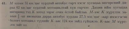 М хотоос 55 км/цаг хурдтай автобус гарч хэсэг хугацаа θнгθрений да- 
pаа 62 км/цаг хурдтай мотоциклтай хγн гарчээ. Дахин нйм хугацаа 
нгерехед тэд Κ хотод зэрэг очнх естой байлаа. М-ээс К хуртлэх за- 
MbIH  2/3 -Lar явсныхаа дараа автобус хурдаа 27,5 км/цаг -аар ихэсгэсэн 
боловч мотоцикл тγунийг К-аас 124 км зайл гуйцжээ. К-аас М хурт- 
л13x 3ar 0π.