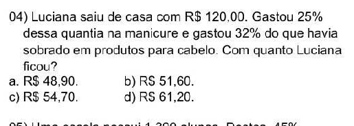 Luciana saiu de casa com R$ 120,00. Gastou 25%
dessa quantia na manicure e gastou 32% do que havia
sobrado em produtos para cabelo. Com quanto Luciana
ficou?
a. R$ 48,90. b) RS 51,60.
c) R$ 54,70. d) RS 61,20.