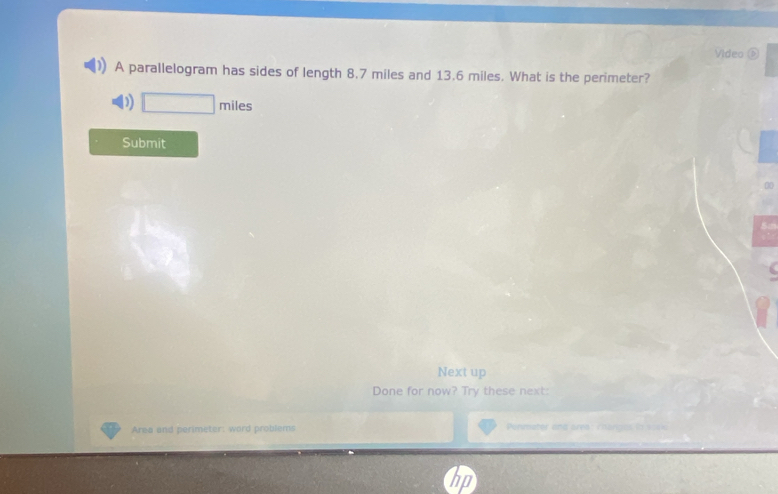 Video ⑤ 
A parallelogram has sides of length 8.7 miles and 13.6 miles. What is the perimeter? 
) □ miles
Submit 

Next up 
Done for now? Try these next: 
Area and perimeter: word problems Permeter and area: chorigas (3 =0==