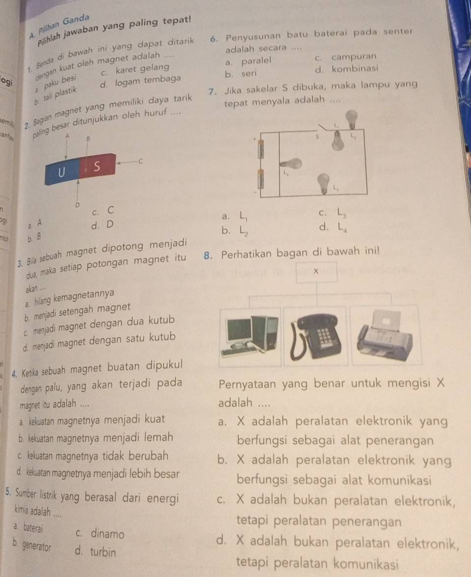 A  Pilihan Ganda
Pilihlah jawaban yang paling tepat!
1. Benda di bawah ini yang dapat ditarik 6. Penyusunan batu baterai pada senter
adalah secara ....
c. karet gelang a. paralel c. campuran
ogi  paku besi dengan kuat oleh magnet adalah ....
d. logam tembaga b. seri
d. kombinasi
b tali plastik
7. Jika sakelar S dibuka, maka lampu yang
tepat menyala adalah ....
em 2. Bagian magnet yang memiliki daya tarik
anfa besar ditunjukkan oleh huruf ....
_
c.
a. L_1
C. L_3
_
a. A d. D d. L_4
nto b. B
b. L_2
3. Bila sebuah magnet dipotong menjadi
dua, maka setiap potongan magnet itu 8. Perhatikan bagan di bawah ini!
x
akan ....
a. hilang kemagnetannya
b. menjadi setengah magnet
c. menjadi magnet dengan dua kutub
d. menjadi magnet dengan satu kutub
4. Ketika sebuah magnet buatan dipukul
dengan palu, yang akan terjadi pada Pernyataan yang benar untuk mengisi X
magnet itu adalah ....
adalah ....
a. kekuatan magnetnya menjadi kuat a. X adalah peralatan elektronik yang
b. kekuatan magnetnya menjadi lemah berfungsi sebagai alat penerangan
c. kekuatan magnetnya tidak berubah b. X adalah peralatan elektronik yang
d. kekuatan magnetnya menjadi lebih besar
berfungsi sebagai alat komunikasi
5. Sumber listrik yang berasal dari energi c. X adalah bukan peralatan elektronik,
kimia adalah ....
tetapi peralatan penerangan
a. baterai c. dinamo
d. X adalah bukan peralatan elektronik,
b. generator d. turbin
tetapi peralatan komunikasi