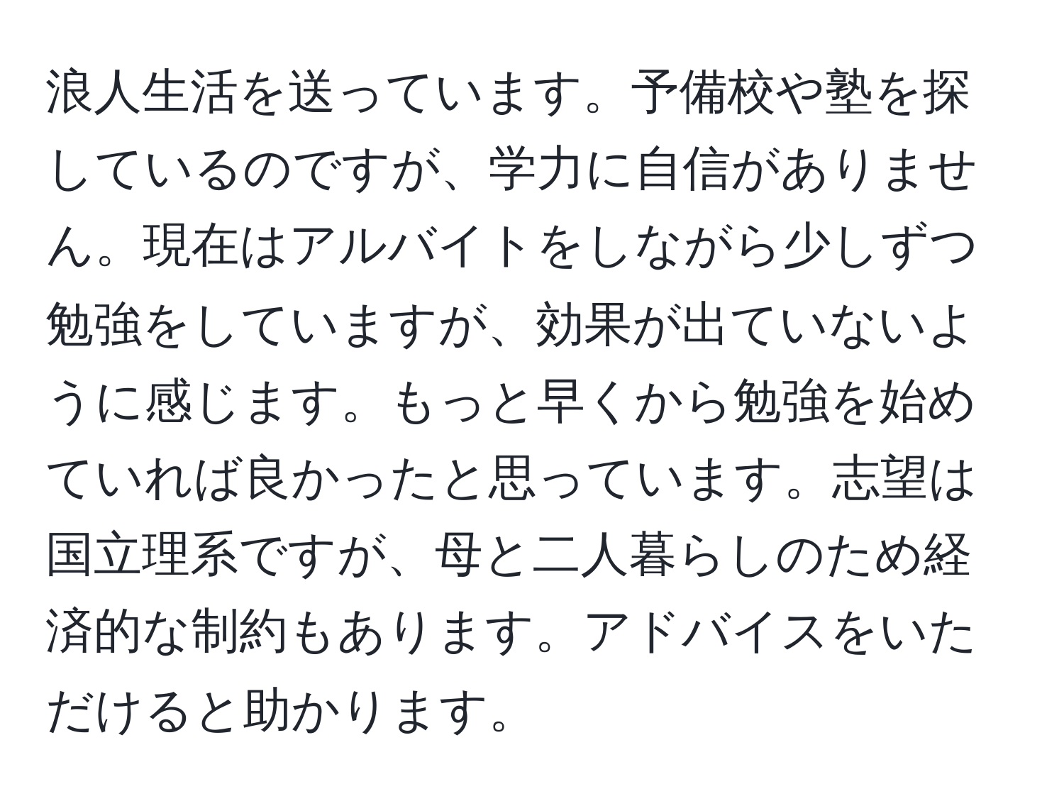 浪人生活を送っています。予備校や塾を探しているのですが、学力に自信がありません。現在はアルバイトをしながら少しずつ勉強をしていますが、効果が出ていないように感じます。もっと早くから勉強を始めていれば良かったと思っています。志望は国立理系ですが、母と二人暮らしのため経済的な制約もあります。アドバイスをいただけると助かります。