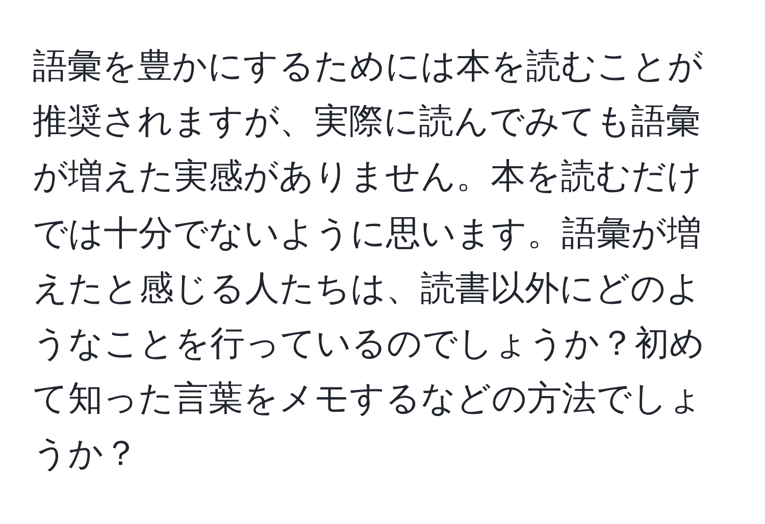 語彙を豊かにするためには本を読むことが推奨されますが、実際に読んでみても語彙が増えた実感がありません。本を読むだけでは十分でないように思います。語彙が増えたと感じる人たちは、読書以外にどのようなことを行っているのでしょうか？初めて知った言葉をメモするなどの方法でしょうか？