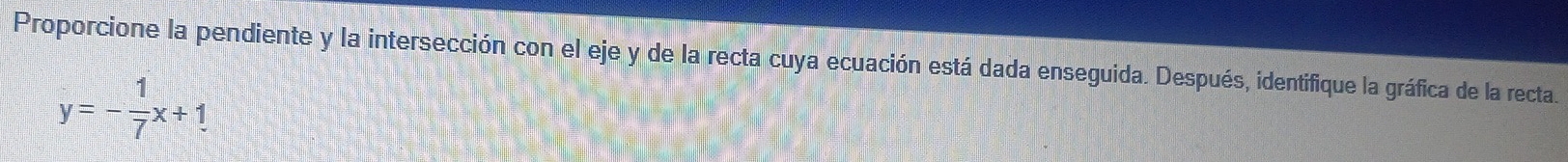 Proporcione la pendiente y la intersección con el eje y de la recta cuya ecuación está dada enseguida. Después, identifique la gráfica de la recta.
y=- 1/7 x+1