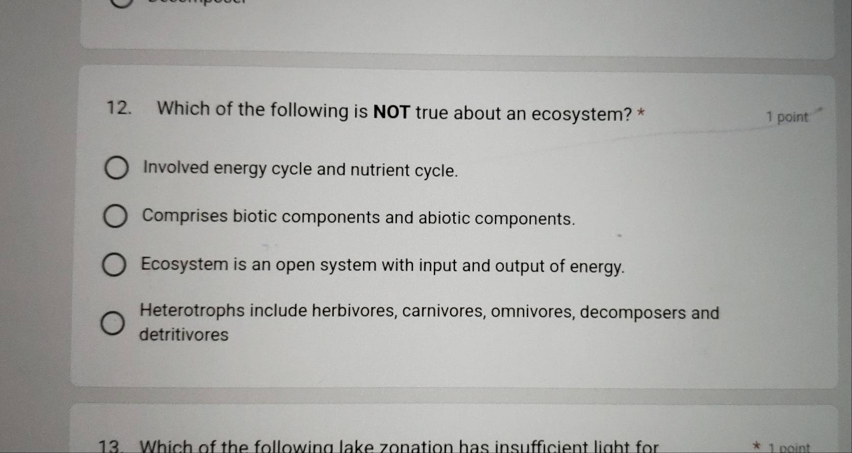 Which of the following is NOT true about an ecosystem? *
1 point
Involved energy cycle and nutrient cycle.
Comprises biotic components and abiotic components.
Ecosystem is an open system with input and output of energy.
Heterotrophs include herbivores, carnivores, omnivores, decomposers and
detritivores
13. Which of the following lake zonation has insufficient light for 1 point