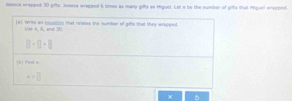 Jessica wrapped 30 gifts. Jessica wrapped 6 times as many gifts as Miguel. Let n be the number of gifts that Miguel wrapped. 
(a) Write an equation that relates the number of gifts that they wrapped. 
Use n, 6, and 30.
□ =□ * □
(b) Flnd n.
n=□
× 5