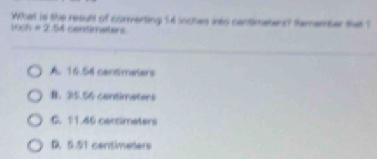 What is the result of converting 14 inches into centimetens? Remember that 1
100h=2.54 GenSmnetens.
A. 16.54 cantimeters
B. 35.56 centimaters
C. 11.46 cantimeters
D. 5.51 centimeters