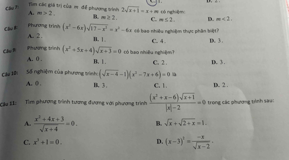 Tim các giá trị của mô để phương trình 2sqrt(x+1)=x+m
A. m>2. có nghiệm:
Câu 8: B. m≥ 2. C. m≤ 2. D. m<2</tex>. 
Phương trình (x^2-6x)sqrt(17-x^2)=x^2-6x có bao nhiêu nghiệm thực phân biệt?
A. 2. B. 1. C. 4. D. 3.
Phương trình
Câu 9: (x^2+5x+4)sqrt(x+3)=0 có bao nhiêu nghiệm?
A. 0. B. 1. C. 2. D. 3.
Câu 10: Số nghiệm của phương trình: (sqrt(x-4)-1)(x^2-7x+6)=0 là
A. 0. B. 3. C. 1. D. 2.
Câu 11: Tìm phương trình tương đương với phương trình  ((x^2+x-6)sqrt(x+1))/|x|-2 =0 trong các phương trình sau:
A.  (x^2+4x+3)/sqrt(x+4) =0.
B. sqrt(x)+sqrt(2+x)=1.
C. x^3+1=0. D. (x-3)^2= (-x)/sqrt(x-2) .