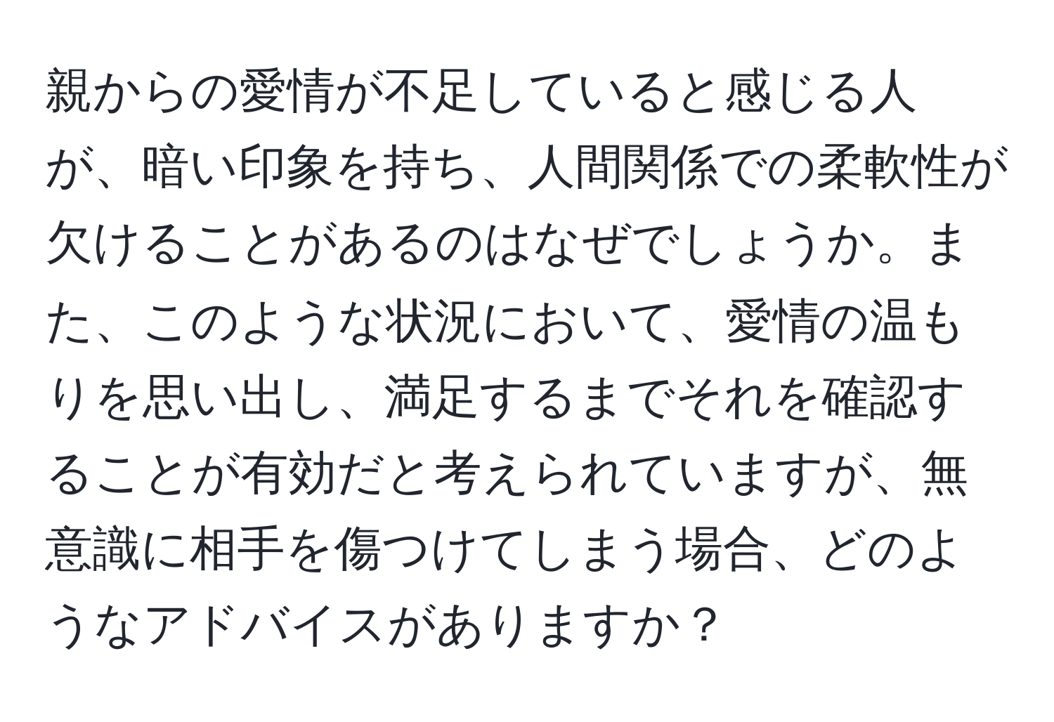 親からの愛情が不足していると感じる人が、暗い印象を持ち、人間関係での柔軟性が欠けることがあるのはなぜでしょうか。また、このような状況において、愛情の温もりを思い出し、満足するまでそれを確認することが有効だと考えられていますが、無意識に相手を傷つけてしまう場合、どのようなアドバイスがありますか？