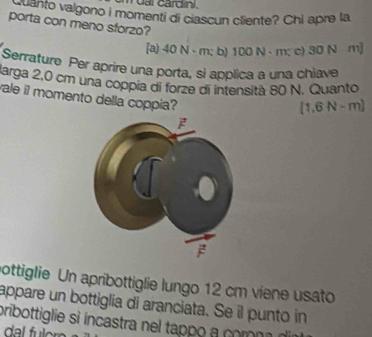 card ini . 
Quanto valgono i momenti di ciascun cliente? Chi apre la 
porta con meno sforzo? 
[a) 40N-m:l b) 100 L N · m; c) 30 N m]
Serrature Per aprire una porta, si applica a una chiave 
Jarga 2,0 cm una coppia di forze di intensità 80 N. Quanto 
ale il momento della coppia?
(1,6N-m)
ottiglie Un apribottiglie lungo 12 cm viene usato 
appare un bottiglia di aranciata. Se il punto in 
pribottiglie si incastra nel tappo a comona