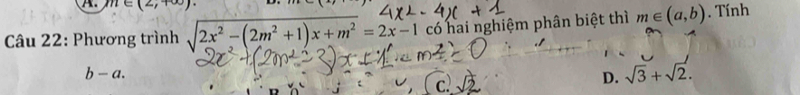 n∈ (2,+∈fty ). 
Câu 22: Phương trình sqrt(2x^2-(2m^2+1)x+m^2)=2x-1 có hai nghiệm phân biệt thì m∈ (a,b). Tính
b-a.
c
D. sqrt(3)+sqrt(2).