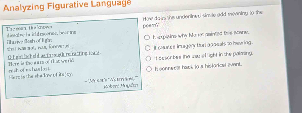 Analyzing Figurative Language
The seen, the known How does the underlined simile add meaning to the
dissolve in iridescence, become poem?
It explains why Monet painted this scene.
illusive flesh of light
that was not, was, forever is.
O light beheld as through refracting tears. It creates imagery that appeals to hearing.
Here is the aura of that world It describes the use of light in the painting.
each of us has lost.
Here is the shadow of its joy. It connects back to a historical event.
—“Monet’s ‘Waterlilies,”
Robert Hayden