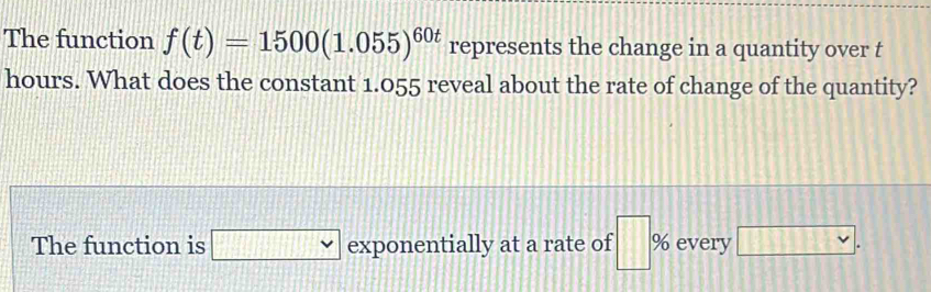 The function f(t)=1500(1.055)^60t represents the change in a quantity over t
hours. What does the constant 1.055 reveal about the rate of change of the quantity? 
The function is □ exponentially at a rate of □ % every □.