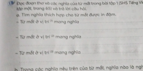 Từ Đọc đoạn thơ và các nghĩa của từ mắt trong bài tập 1 (SHS Tiếng Via 
Mập một, trang 65) và trả lời câu hỏi. 
a. Tìm nghĩa thích hợp cho từ mắt được in đậm. 
Từ mắt ở v|tri^m mang nghĩa_ 
_ 
Từ mắt ở sqrt() tri^((2)) mang nghĩa_ 
_ 
TD * mắt alpha v tri^((3)) mang nghĩa_ 
_ 
h Trong các nghĩa nêu trên của từ mắt, nghĩa nào là ngh