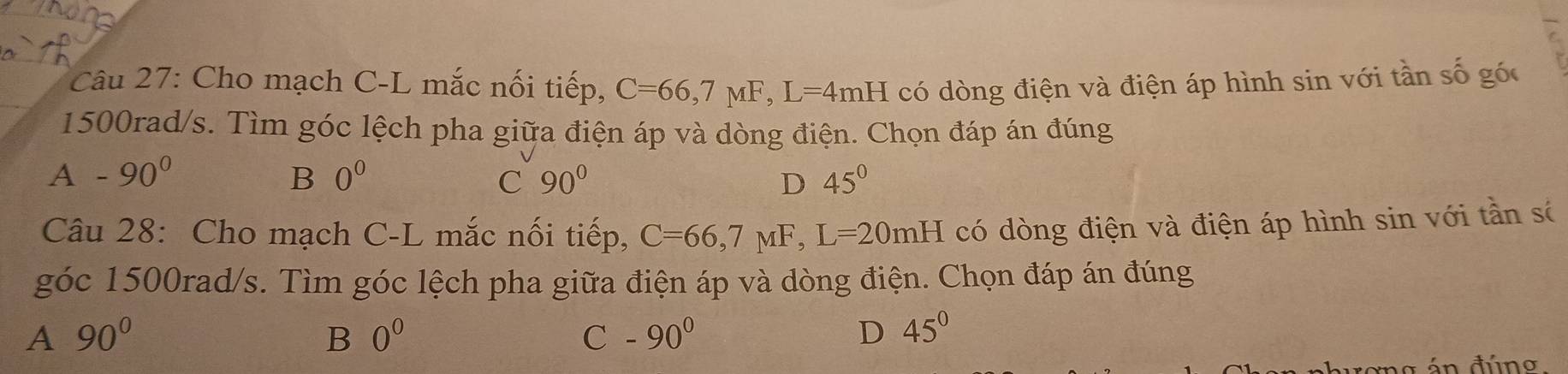 Cho mạch C-L mắc nối tiếp, C=66,7mu F, L=4mH có dòng điện và điện áp hình sin với tần số góc
1500rad/s. Tìm góc lệch pha giữa điện áp và dòng điện. Chọn đáp án đúng
A -90^0
B 0^0
C 90°
D 45°
Câu 28: Cho mạch C-L mắc nối tiếp, C=66, 7mu F, L=20mH có dòng điện và điện áp hình sin với tần số
góc 1500rad/s. Tìm góc lệch pha giữa điện áp và dòng điện. Chọn đáp án đúng
A 90°
B 0^0
C -90^0
D 45°
án đúno