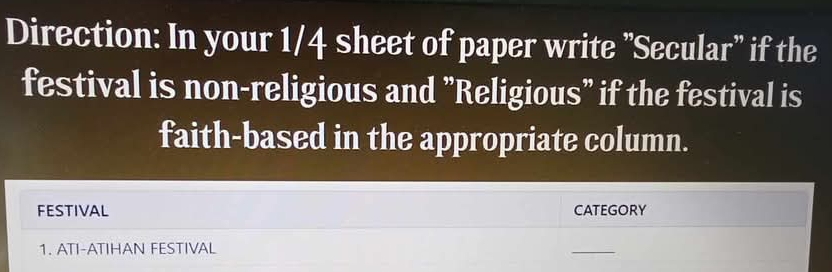 Direction: In your 1/4 sheet of paper write "Secular'' if the 
festival is non-religious and "Religious" if the festival is 
faith-based in the appropriate column. 
FESTIVAL CATEGORY 
1. ATI-ATIHAN FESTIVAL 
_