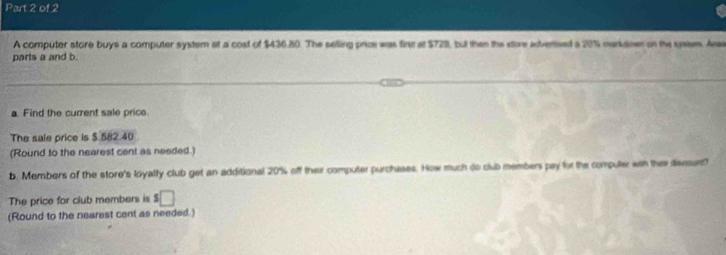 A computer store buys a computer system at a cost of $436.80. The selling prios was fire at $721, but then the store advensed a 20% markdoen on the sysem. Arae 
parts a and b. 
a. Find the current sale price 
The sale price is $.582.40
(Round to the nearest cent as needed.) 
b. Members of the store's loyalty club get an additional 20% off their computer purchases. How much do club members pay for the computer with the dsssunt? 
The price for club members is s□
(Round to the nearest cent as needed.)