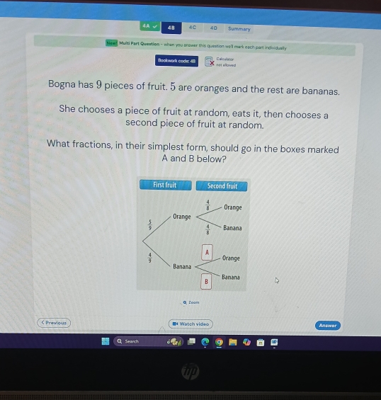 4A 48 4C 40 Summary
Nee. Multi Part Queation - when you answer this queation we'll mark each part individually
Bookwork code: 48 not elloved Cal cullator
Bogna has 9 pieces of fruit. 5 are oranges and the rest are bananas.
She chooses a piece of fruit at random, eats it, then chooses a
second piece of fruit at random.
What fractions, in their simplest form, should go in the boxes marked
A and B below?
QZoam
< Previous I* Watch video Answer
Search