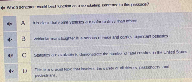 Which sentence would best function as a concluding sentence to this passage?
A It is clear that some vehicles are safer to drive than others.
B Vehicular manslaughter is a serious offense and carries significant penalties.
C Statistics are available to demonstrate the number of fatal crashes in the United States.
C This is a crucial topic that involves the safety of all drivers, passengers, and
pedestrians.