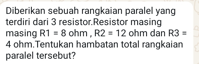 Diberikan sebuah rangkaian paralel yang 
terdiri dari 3 resistor.Resistor masing 
masing R1=8ohm, R2=12 ohm dan R3=
4 ohm.Tentukan hambatan total rangkaian 
paralel tersebut?