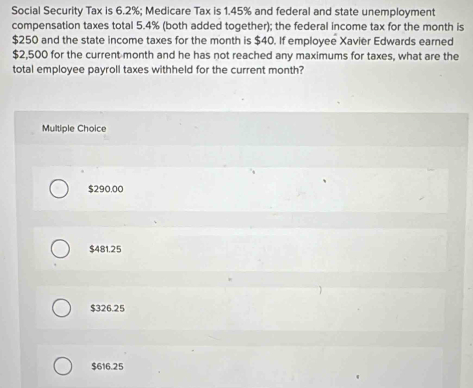 Social Security Tax is 6.2%; Medicare Tax is 1.45% and federal and state unemployment
compensation taxes total 5.4% (both added together); the federal income tax for the month is
$250 and the state income taxes for the month is $40. If employee Xavier Edwards earned
$2,500 for the current month and he has not reached any maximums for taxes, what are the
total employee payroll taxes withheld for the current month?
Multiple Choice
$290.00
$481.25
$326.25
$616.25