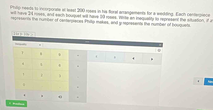 Philip needs to incorporate at least 200 roses in his floral arrangements for a wedding. Each centerpiece 
will have 24 roses, and each bouquet will have 10 roses. Write an inequality to represent the situation, if x
represents the number of centerpieces Philip makes, and y represents the number of bouquets.
24x + 10y
Inequality ×
7 8 9 + 2
4 5 6 ×
1 2 3 , 
1 Ne: 
0 
. + 
α = 
Previous