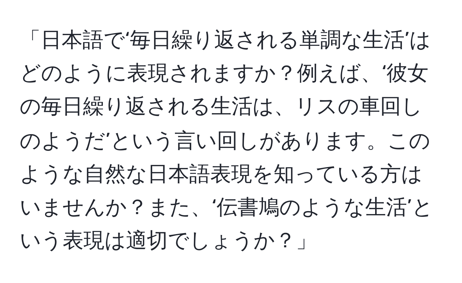 「日本語で‘毎日繰り返される単調な生活’はどのように表現されますか？例えば、‘彼女の毎日繰り返される生活は、リスの車回しのようだ’という言い回しがあります。このような自然な日本語表現を知っている方はいませんか？また、‘伝書鳩のような生活’という表現は適切でしょうか？」